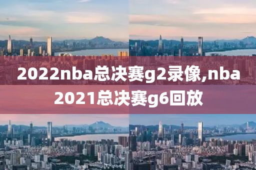 2022nba总决赛g2录像,nba2021总决赛g6回放