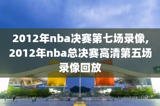 2012年nba决赛第七场录像,2012年nba总决赛高清第五场录像回放