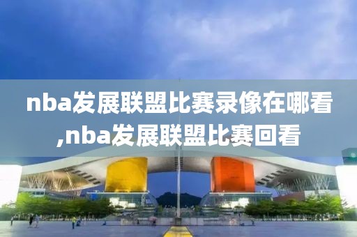nba发展联盟比赛录像在哪看,nba发展联盟比赛回看