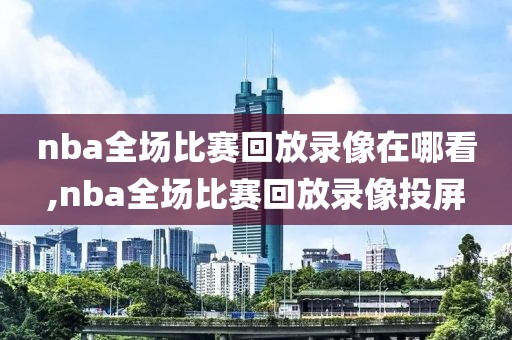 nba全场比赛回放录像在哪看,nba全场比赛回放录像投屏