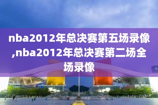 nba2012年总决赛第五场录像,nba2012年总决赛第二场全场录像