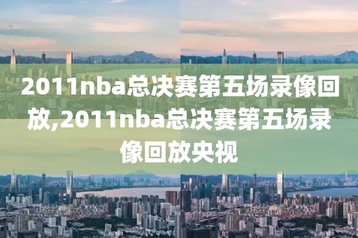 2011nba总决赛第五场录像回放,2011nba总决赛第五场录像回放央视