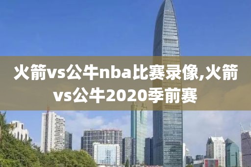 火箭vs公牛nba比赛录像,火箭vs公牛2020季前赛