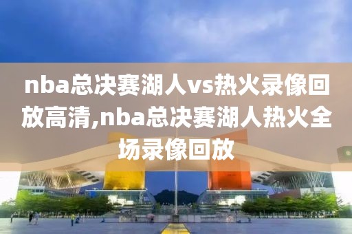 nba总决赛湖人vs热火录像回放高清,nba总决赛湖人热火全场录像回放