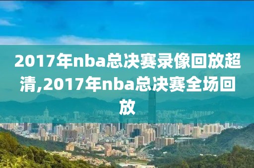 2017年nba总决赛录像回放超清,2017年nba总决赛全场回放