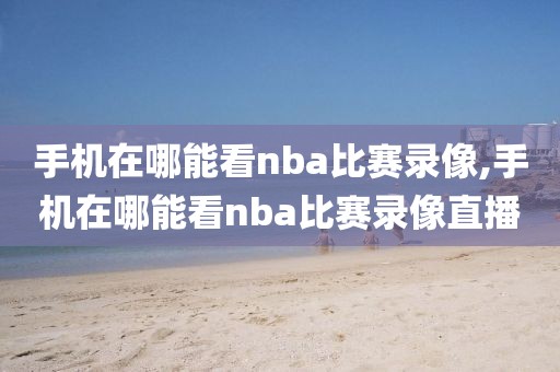 手机在哪能看nba比赛录像,手机在哪能看nba比赛录像直播