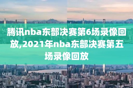 腾讯nba东部决赛第6场录像回放,2021年nba东部决赛第五场录像回放