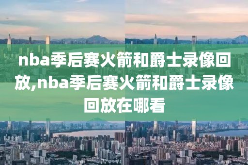 nba季后赛火箭和爵士录像回放,nba季后赛火箭和爵士录像回放在哪看