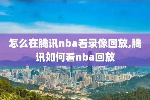 怎么在腾讯nba看录像回放,腾讯如何看nba回放