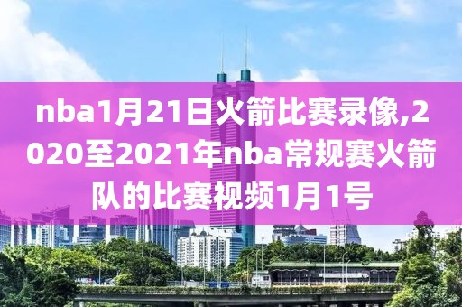 nba1月21日火箭比赛录像,2020至2021年nba常规赛火箭队的比赛视频1月1号