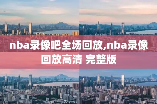 nba录像吧全场回放,nba录像回放高清 完整版