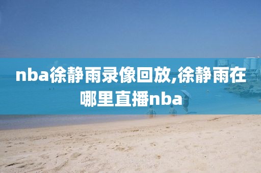 nba徐静雨录像回放,徐静雨在哪里直播nba