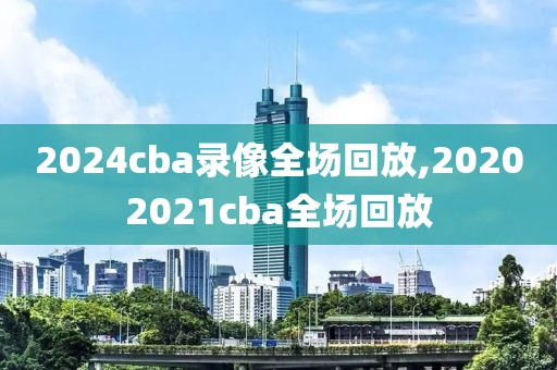 2024cba录像全场回放,20202021cba全场回放
