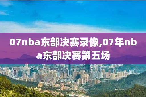 07nba东部决赛录像,07年nba东部决赛第五场