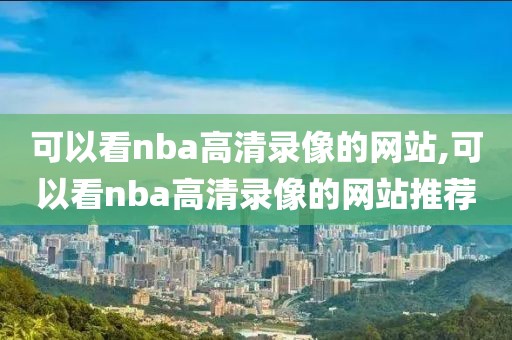 可以看nba高清录像的网站,可以看nba高清录像的网站推荐