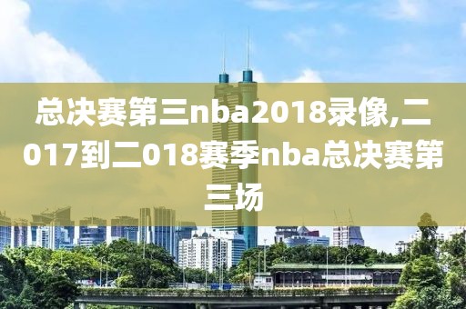 总决赛第三nba2018录像,二017到二018赛季nba总决赛第三场