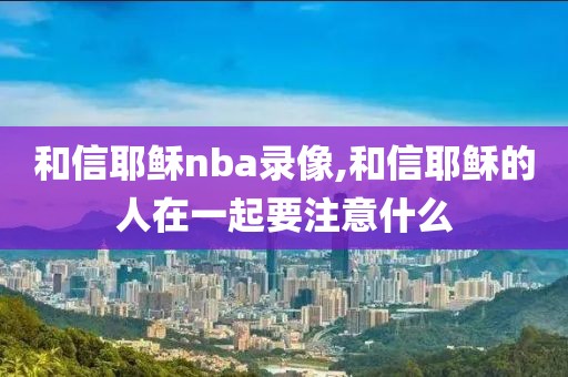 和信耶稣nba录像,和信耶稣的人在一起要注意什么