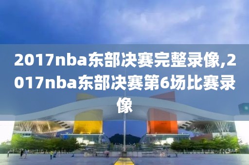 2017nba东部决赛完整录像,2017nba东部决赛第6场比赛录像