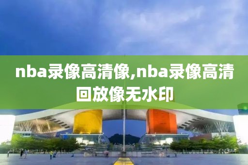 nba录像高清像,nba录像高清回放像无水印