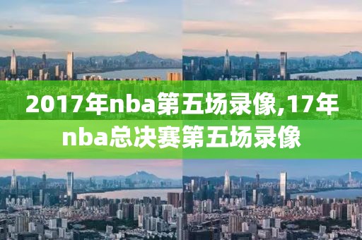 2017年nba第五场录像,17年nba总决赛第五场录像