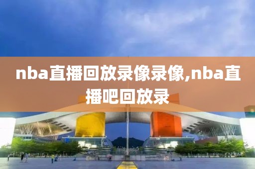 nba直播回放录像录像,nba直播吧回放录