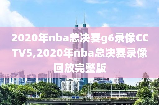 2020年nba总决赛g6录像CCTV5,2020年nba总决赛录像回放完整版
