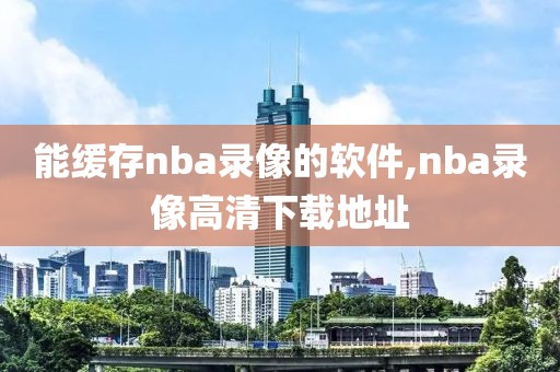能缓存nba录像的软件,nba录像高清下载地址