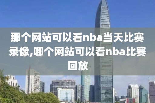 那个网站可以看nba当天比赛录像,哪个网站可以看nba比赛回放
