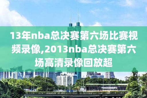 13年nba总决赛第六场比赛视频录像,2013nba总决赛第六场高清录像回放超
