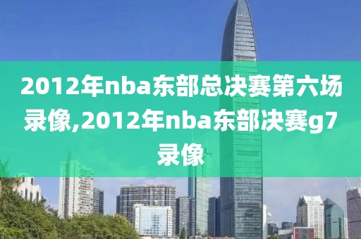 2012年nba东部总决赛第六场录像,2012年nba东部决赛g7录像