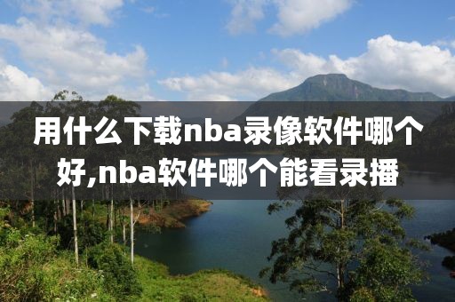用什么下载nba录像软件哪个好,nba软件哪个能看录播