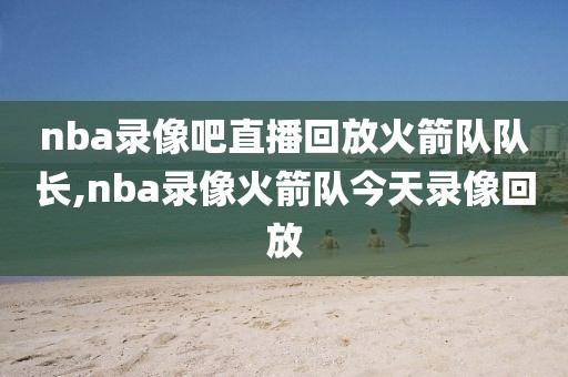 nba录像吧直播回放火箭队队长,nba录像火箭队今天录像回放