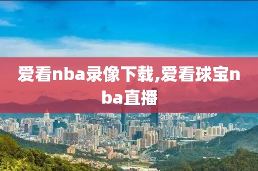 爱看nba录像下载,爱看球宝nba直播