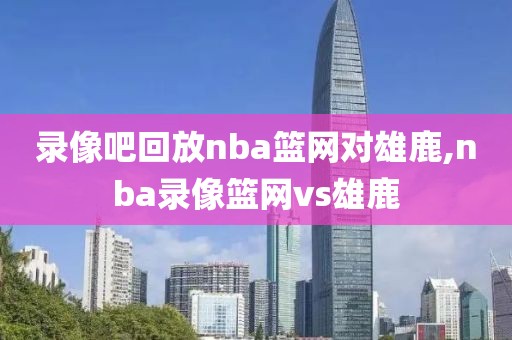 录像吧回放nba篮网对雄鹿,nba录像篮网vs雄鹿