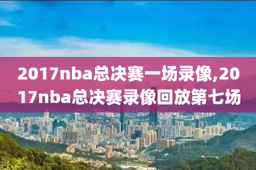 2017nba总决赛一场录像,2017nba总决赛录像回放第七场