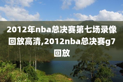 2012年nba总决赛第七场录像回放高清,2012nba总决赛g7回放