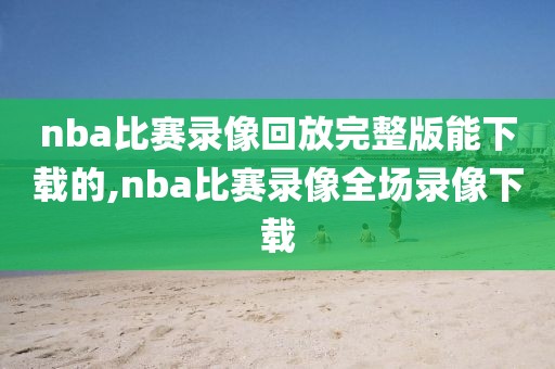 nba比赛录像回放完整版能下载的,nba比赛录像全场录像下载
