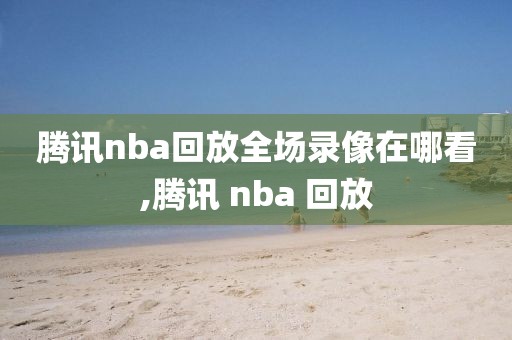 腾讯nba回放全场录像在哪看,腾讯 nba 回放
