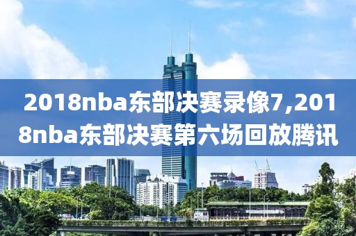 2018nba东部决赛录像7,2018nba东部决赛第六场回放腾讯