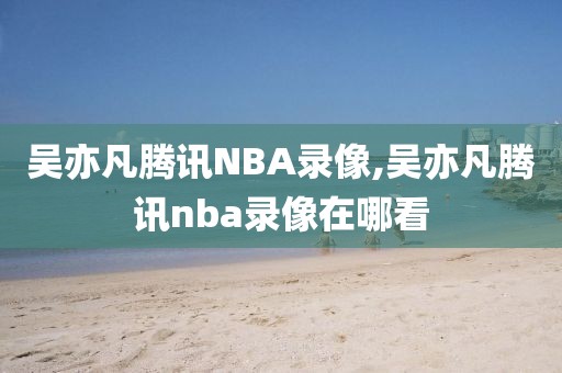 吴亦凡腾讯NBA录像,吴亦凡腾讯nba录像在哪看