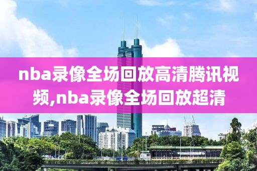 nba录像全场回放高清腾讯视频,nba录像全场回放超清