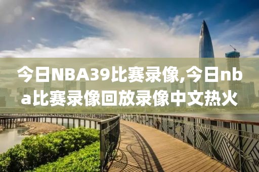 今日NBA39比赛录像,今日nba比赛录像回放录像中文热火