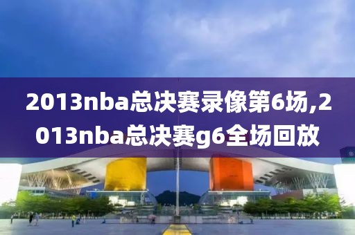 2013nba总决赛录像第6场,2013nba总决赛g6全场回放