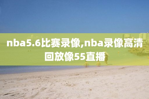 nba5.6比赛录像,nba录像高清回放像55直播