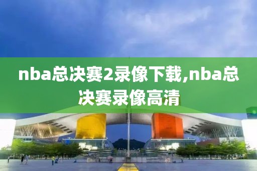 nba总决赛2录像下载,nba总决赛录像高清