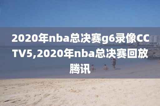 2020年nba总决赛g6录像CCTV5,2020年nba总决赛回放腾讯