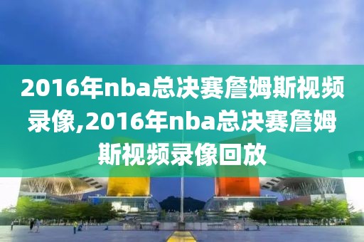 2016年nba总决赛詹姆斯视频录像,2016年nba总决赛詹姆斯视频录像回放