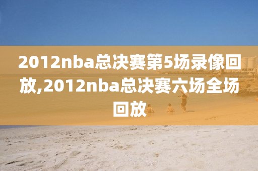 2012nba总决赛第5场录像回放,2012nba总决赛六场全场回放