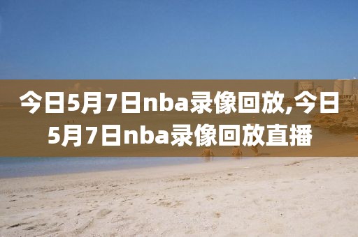 今日5月7日nba录像回放,今日5月7日nba录像回放直播