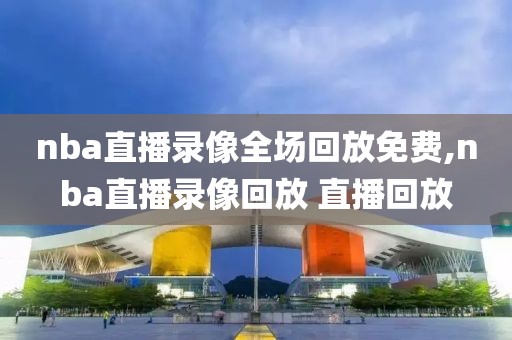 nba直播录像全场回放免费,nba直播录像回放 直播回放